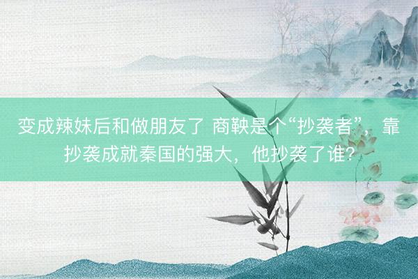 变成辣妹后和做朋友了 商鞅是个“抄袭者”，靠抄袭成就秦国的强大，他抄袭了谁？