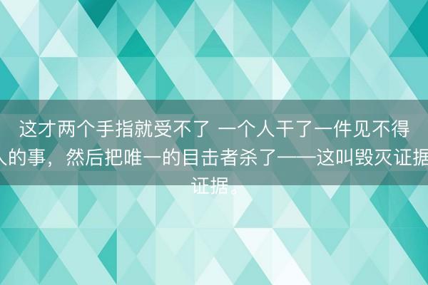 这才两个手指就受不了 一个人干了一件见不得人的事，然后把唯一的目击者杀了——这叫毁灭证据。