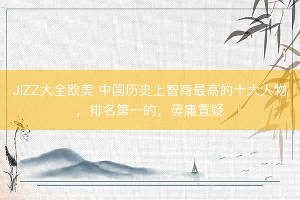 JIZZ大全欧美 中国历史上智商最高的十大人物，排名第一的，毋庸置疑