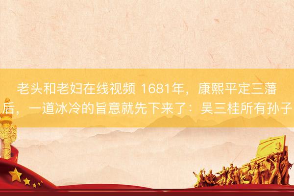 老头和老妇在线视频 1681年，康熙平定三藩后，一道冰冷的旨意就先下来了：吴三桂所有孙子