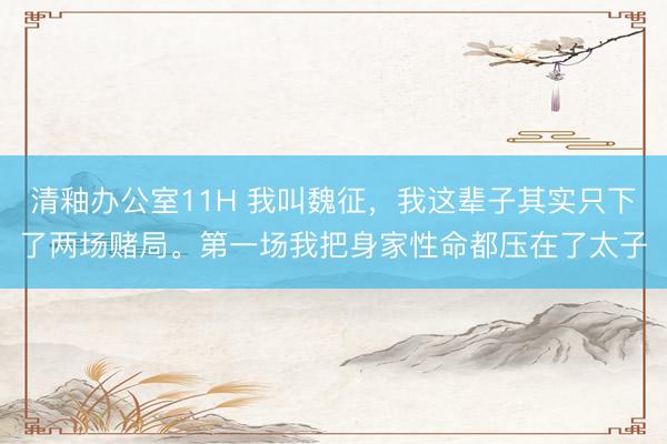 清釉办公室11H 我叫魏征，我这辈子其实只下了两场赌局。第一场我把身家性命都压在了太子