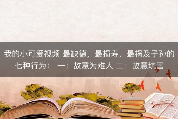 我的小可爱视频 最缺德,最损寿,最祸及子孙的七种行为: 一:故意为难人 二:故意坑害