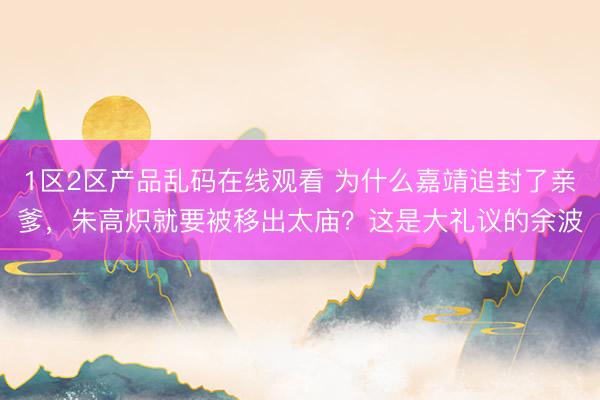 1区2区产品乱码在线观看 为什么嘉靖追封了亲爹，朱高炽就要被移出太庙？这是大礼议的余波