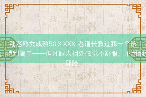 乱老熟女成熟50ⅩXXX 老道长教过我一个法子，特别简单——但凡跟人相处感觉不舒服，不用翻脸、