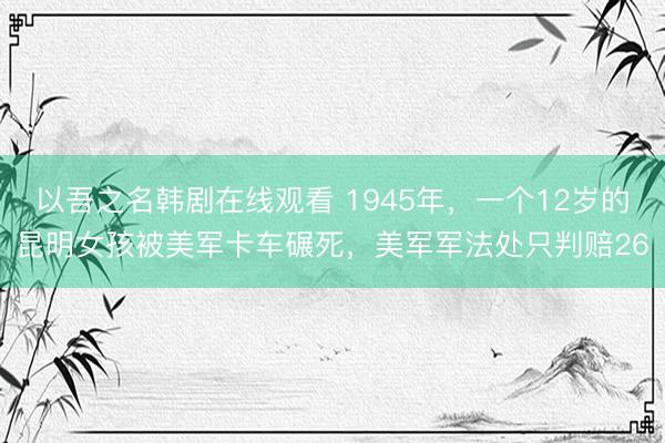 以吾之名韩剧在线观看 1945年，一个12岁的昆明女孩被美军卡车碾死，美军军法处只判赔26