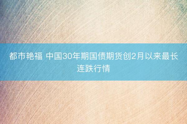 都市艳福 中国30年期国债期货创2月以来最长连跌行情