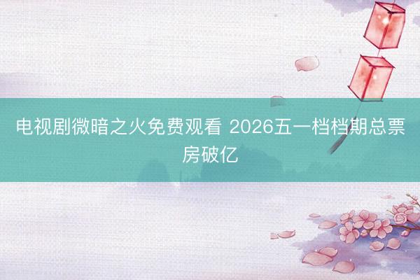 电视剧微暗之火免费观看 2026五一档档期总票房破亿