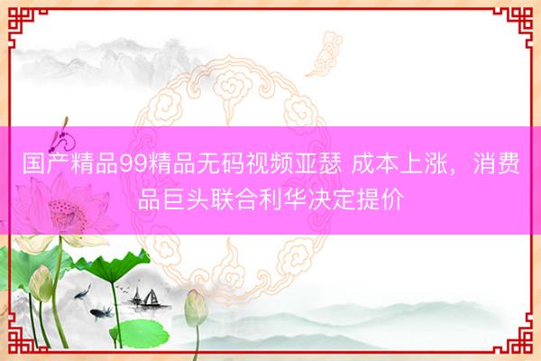 国产精品99精品无码视频亚瑟 成本上涨，消费品巨头联合利华决定提价