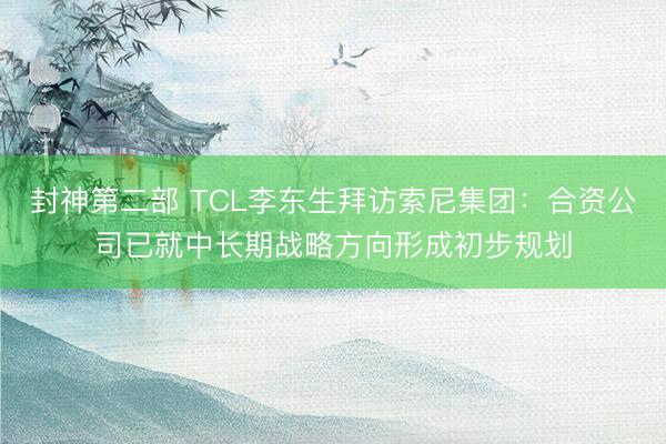 封神第二部 TCL李东生拜访索尼集团：合资公司已就中长期战略方向形成初步规划