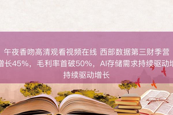 午夜香吻高清观看视频在线 西部数据第三财季营收增长45%，毛利率首破50%，AI存储需求持续驱动增长