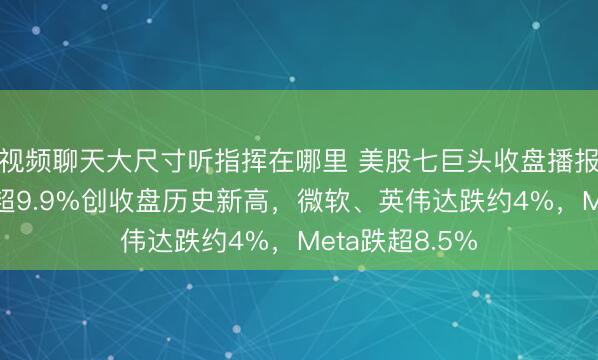 视频聊天大尺寸听指挥在哪里 美股七巨头收盘播报｜谷歌A收涨超9.9%创收盘历史新高，微软、英伟达跌约4%，Meta跌超8.5%