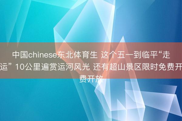 中国chinese东北体育生 这个五一到临平“走大运” 10公里遍赏运河风光 还有超山景区限时免费开放