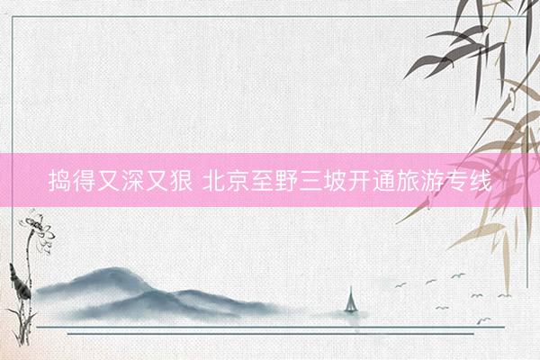 捣得又深又狠 北京至野三坡开通旅游专线