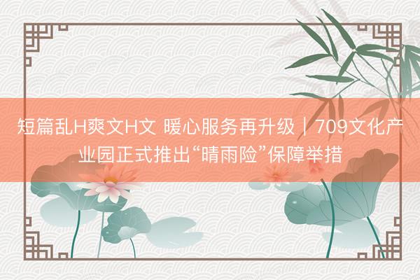 短篇乱H爽文H文 暖心服务再升级｜709文化产业园正式推出“晴雨险”保障举措