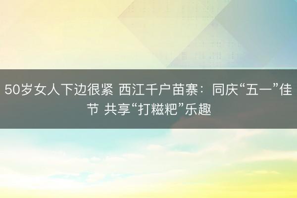 50岁女人下边很紧 西江千户苗寨:同庆“五一”佳节 共享“打糍粑”乐趣