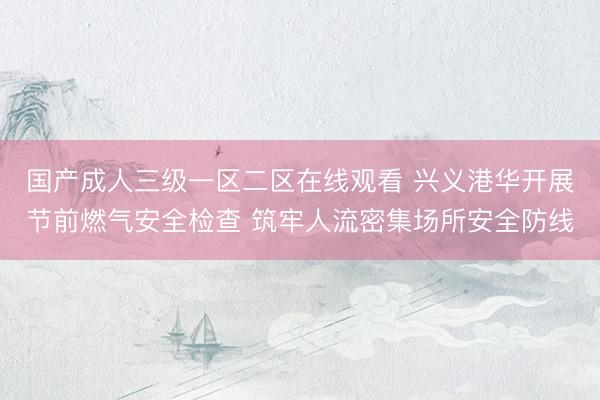 国产成人三级一区二区在线观看 兴义港华开展节前燃气安全检查 筑牢人流密集场所安全防线