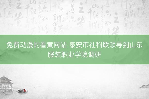 免费动漫的看黄网站 泰安市社科联领导到山东服装职业学院调研