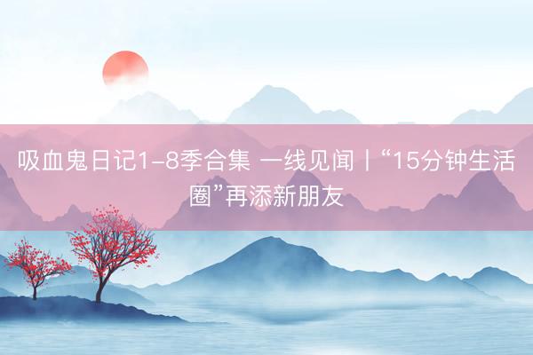 吸血鬼日记1-8季合集 一线见闻丨“15分钟生活圈”再添新朋友