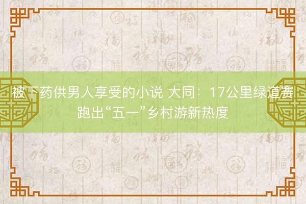 被下药供男人享受的小说 大同：17公里绿道赛跑出“五一”乡村游新热度