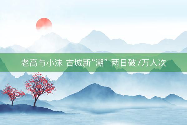 老高与小沫 古城新“潮” 两日破7万人次