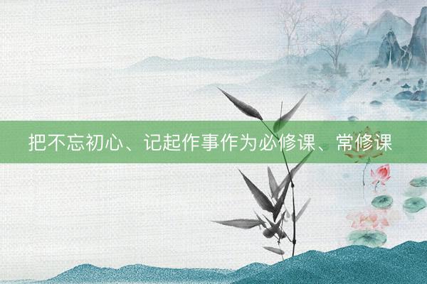 把不忘初心、记起作事作为必修课、常修课 