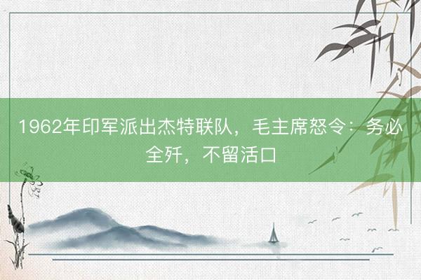 1962年印军派出杰特联队，毛主席怒令：务必全歼，不留活口