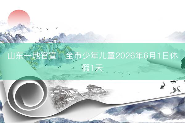 山东一地官宣：全市少年儿童2026年6月1日休假1天