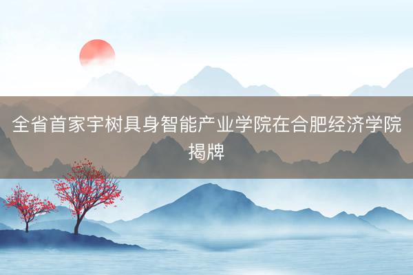 全省首家宇树具身智能产业学院在合肥经济学院揭牌
