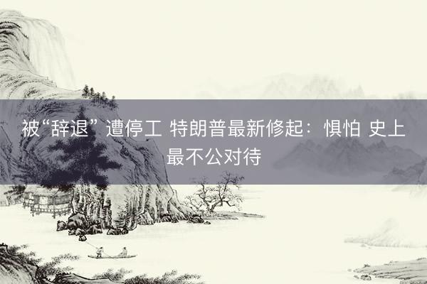 被“辞退” 遭停工 特朗普最新修起:惧怕 史上最不公对待