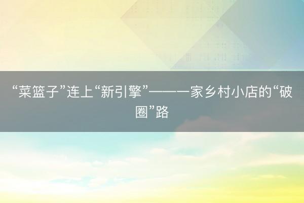 “菜篮子”连上“新引擎”——一家乡村小店的“破圈”路