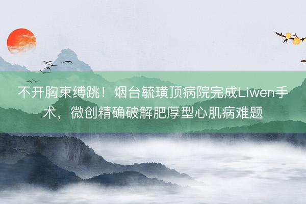不开胸束缚跳！烟台毓璜顶病院完成Liwen手术，微创精确破解肥厚型心肌病难题