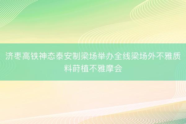 济枣高铁神态泰安制梁场举办全线梁场外不雅质料莳植不雅摩会