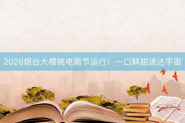 2026烟台大樱桃电商节运行!一口鲜甜速达宇宙