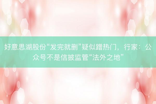 好意思湖股份“发完就删”疑似蹭热门，行家：公众号不是信披监管“法外之地”