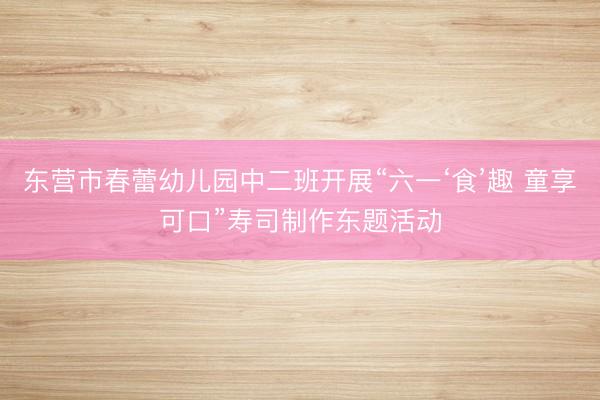 东营市春蕾幼儿园中二班开展“六一‘食’趣 童享可口”寿司制作东题活动