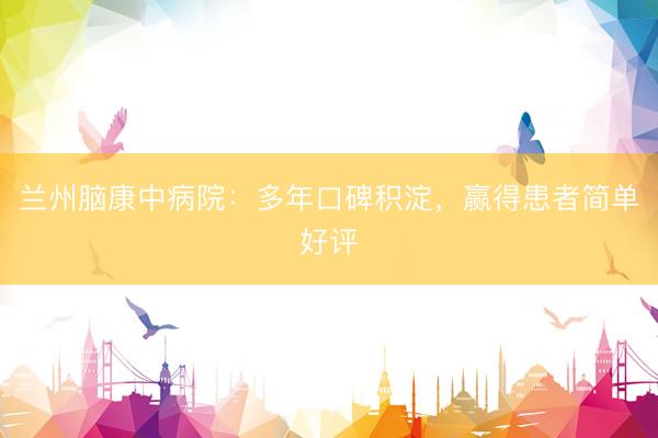 兰州脑康中病院：多年口碑积淀，赢得患者简单好评