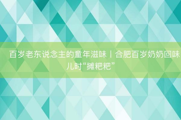 百岁老东说念主的童年滋味丨合肥百岁奶奶回味儿时“摊粑粑”