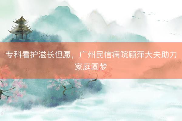 专科看护滋长但愿，广州民信病院顾萍大夫助力家庭圆梦