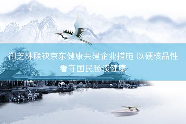 御芝林联袂京东健康共建企业措施 以硬核品性看守国民肠谈健康