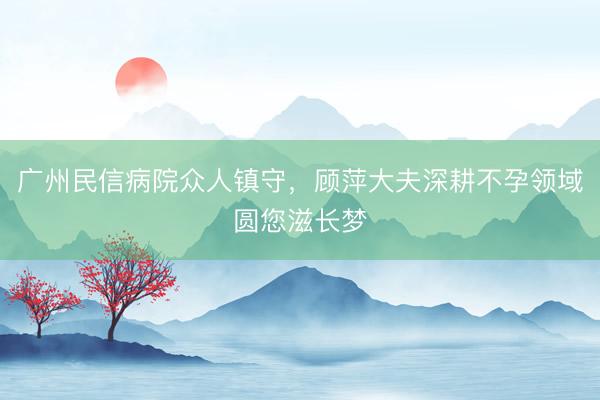 广州民信病院众人镇守，顾萍大夫深耕不孕领域圆您滋长梦