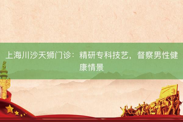 上海川沙天狮门诊：精研专科技艺，督察男性健康情景