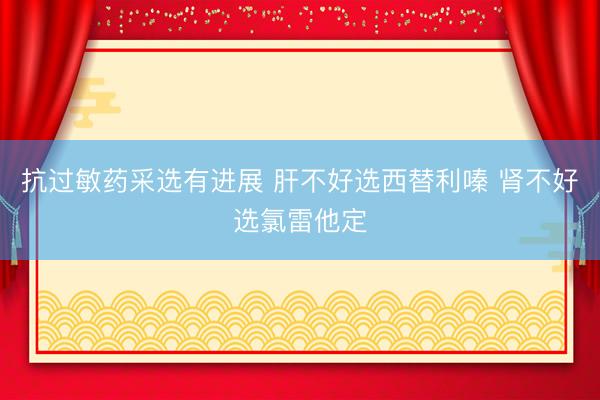 抗过敏药采选有进展 肝不好选西替利嗪 肾不好选氯雷他定