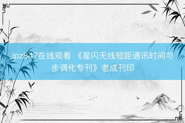ipz847在线观看 《星闪无线短距通讯时间与步调化专刊》老成刊印