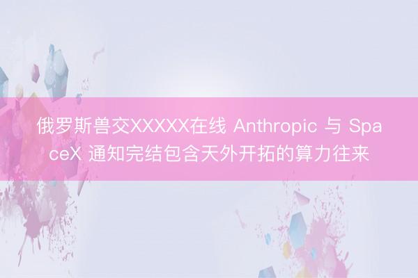 俄罗斯兽交XXXXX在线 Anthropic 与 SpaceX 通知完结包含天外开拓的算力往来