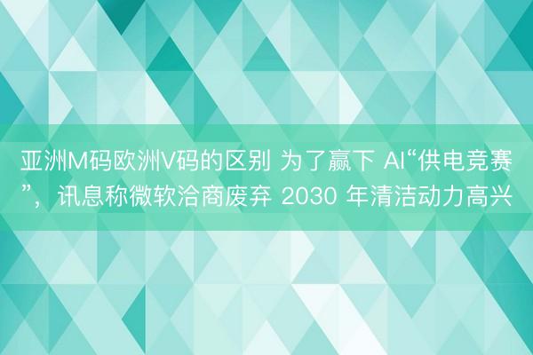 亚洲M码欧洲V码的区别 为了赢下 AI“供电竞赛”，讯息称微软洽商废弃 2030 年清洁动力高兴