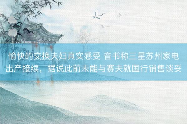 愉快的交换夫妇真实感受 音书称三星苏州家电出产接续，据说此前未能与赛夫就国行销售谈妥
