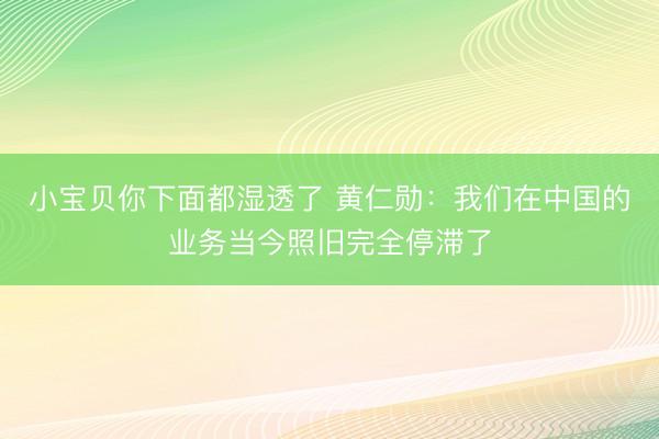 小宝贝你下面都湿透了 黄仁勋：我们在中国的业务当今照旧完全停滞了