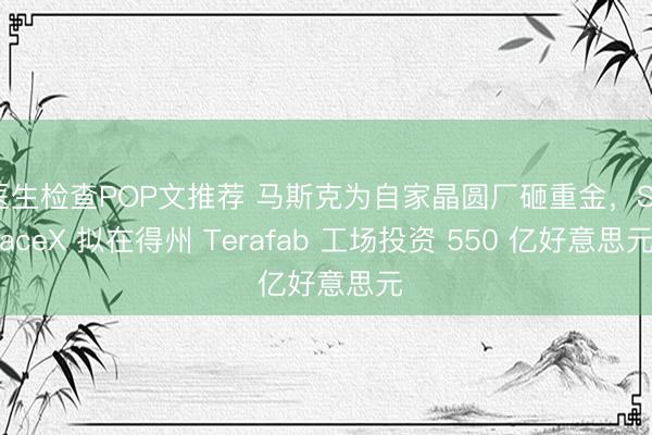 医生检查POP文推荐 马斯克为自家晶圆厂砸重金，SpaceX 拟在得州 Terafab 工场投资 550 亿好意思元
