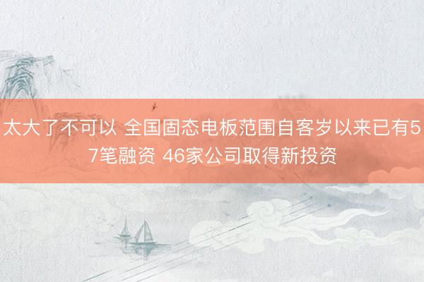 太大了不可以 全国固态电板范围自客岁以来已有57笔融资 46家公司取得新投资