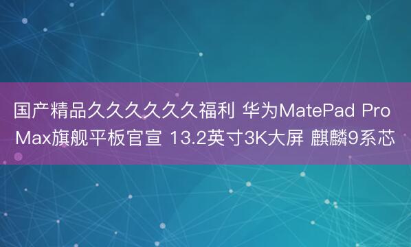国产精品久久久久久久福利 华为MatePad Pro Max旗舰平板官宣 13.2英寸3K大屏 麒麟9系芯